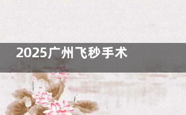 2025广州飞秒手术价格表查询：全飞秒16000+，半飞秒12000+