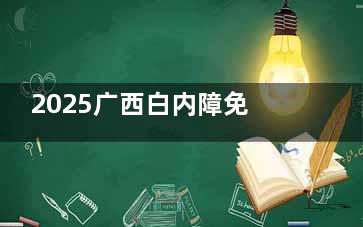 2025广西白内障免费政策新消息！内容、申请条件等相关介绍文内有！