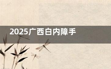 2025广西白内障手术免费政策新消息公布，老人白内障申请条件满60岁即可，附申请流程指南！