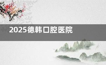 2025德韩口腔医院收费价格表曝光：种植牙、矫正、美白、补牙、儿童口腔、牙冠项目价格全解析