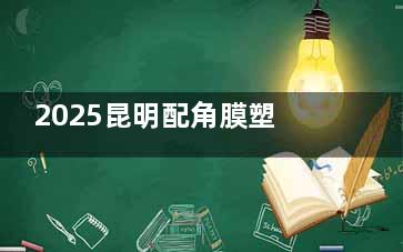 2025昆明配角膜塑形镜费用多少钱？哪家医院配镜好？详细价格与医院清单来啦