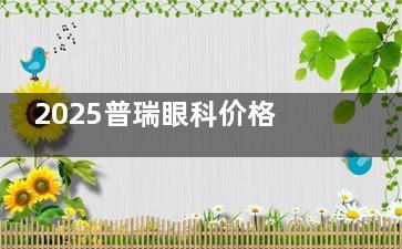 2025普瑞眼科价格表汇总：近视手术/白内障/OK镜/青光眼费用速看