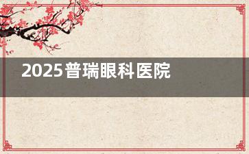 2025普瑞眼科医院白内障手术价格全解析：超声乳化5000元起，三焦点晶体40000元起！