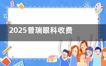 2025普瑞眼科收费价目表全公开：近视矫正/白内障/OK镜等项目价格明细！