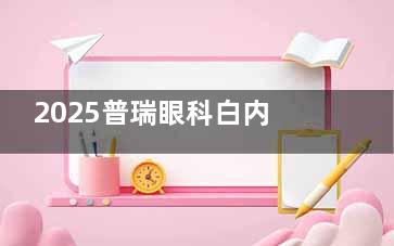 2025普瑞眼科白内障手术价格查询：超声乳化5k+、单晶体植入5k+，多焦点9.8k+