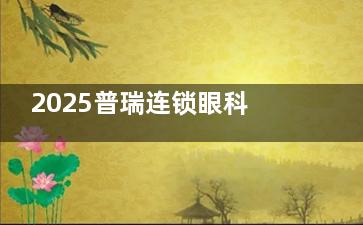 2025普瑞连锁眼科手术收费价目表一览：准分子8800+/超声乳化6000+/角膜塑形镜4800+