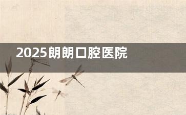 2025朗朗口腔医院收费价目表，种植牙2980+牙齿矫正5980+洗牙200+