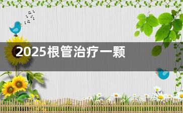 2025根管治疗一颗牙要多少钱费用：前牙300-400元起/颗，前磨牙500-1000元起，后牙900-2000元起