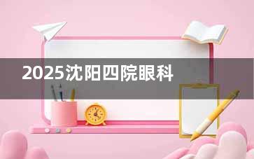 2025沈阳四院眼科收费价目表更新速查！近视矫正9000+白内障4000+配镜2350+