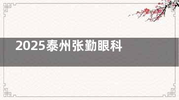2025泰州张勤眼科价目表+上班时间表重磅来袭！干眼治疗100+甄选飞秒10800+离焦眼镜3980+