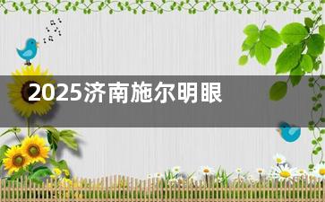 2025济南施尔明眼科医院新版价格表全攻略：涵盖近视、白内障、青光眼等眼病