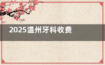 2025温州牙科收费价目表新鲜出炉：补牙拔牙种植牙费用一目了然
