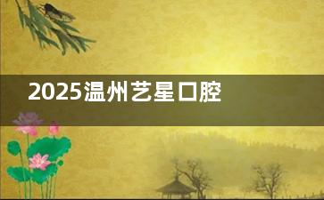 2025温州艺星口腔医院价格表一览：全瓷牙2800元/颗起，隐形矫正1.2万元起