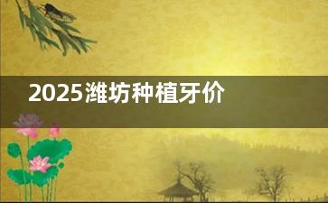 2025潍坊种植牙价格表分享，单颗种牙1980起、半口种牙28000起、全口种牙80000起