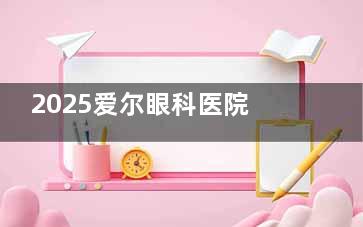 2025爱尔眼科医院官网近视手术价格表来啦!半飞秒/全飞秒/ICL晶体植入费用全知晓