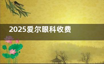 2025爱尔眼科收费价格表公布，近视手术9800元+白内障4000元+义眼片3800元+！