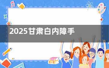 2025甘肃白内障手术免费政策出台，年满60的低保户、残疾人可享受白内障免费政策