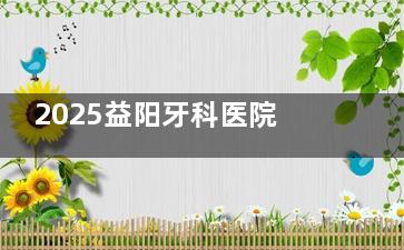 2025益阳牙科医院报价全攻略：种植牙/正畸/补牙价格明细！