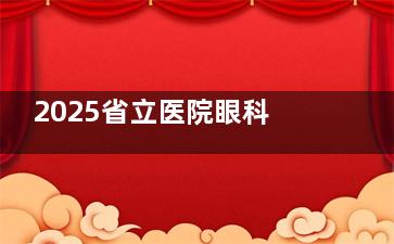 2025省立医院眼科收费：OK镜8900起，白内障5200起，眼底病手术5000起