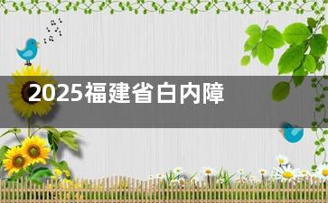 2025福建省白内障手术免费政策更新，免费政策适用人群/费用减免内容/申请流程/定点医院查看！