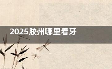 2025胶州哪里看牙又便宜又好？这家齿科技术靠谱，地址详情全公开！