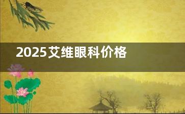 2025艾维眼科价格表大公开：近视、白内障等项目真实报价一览！