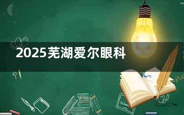 2025芜湖爱尔眼科医院近视手术全揭秘：技术新型，收费透明一览！