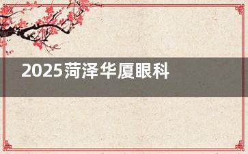 2025菏泽华厦眼科价格表：全飞秒16800+普通半飞秒10800+角膜塑形镜7500+