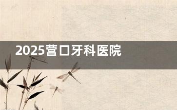 2025营口牙科医院排名出炉！瑞宁、团圆、博海三家牙科哪家更值得选？​