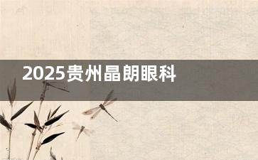 2025贵州晶朗眼科收费价格表活动放送！近视手术7500+白内障5000+角膜塑形镜4800+