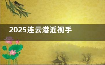 2025连云港近视手术价格表更新！全飞秒1.68万起/晶体植入3万+附医院地址及选术指南