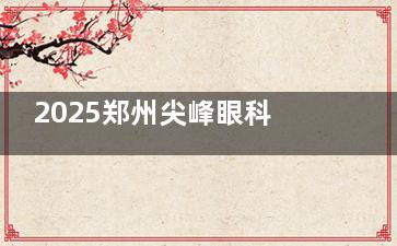 2025郑州尖峰眼科医院全飞秒价格公布：蔡司全系统助力切口小/修复快，收费价格在15000元起！