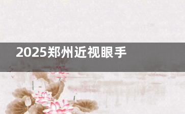 2025郑州近视眼手术价格一览表：全飞秒1.5w+/半飞秒1w+/全激光1.5w+