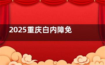 2025重庆白内障免费政策新消息！年满60+并满足这几个条件，就能免费做白内障手术