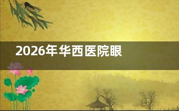 2026年华西医院眼科收费价目表抢先看！近视/白内障/青光眼等项目价格！