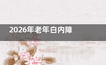 2026年老年白内障手术政策全解！60/70岁以上老人该怎么选？