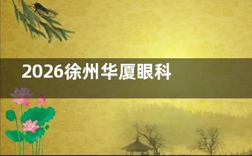 2026徐州华厦眼科医院价格表查询:近视矫正15800起、白内障手术5000起、OK镜8000起