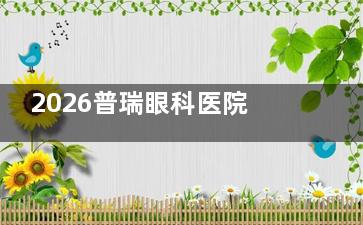 2026普瑞眼科医院价格表全新一览：近视手术12800+、晶体植入8000+、OK镜4400+