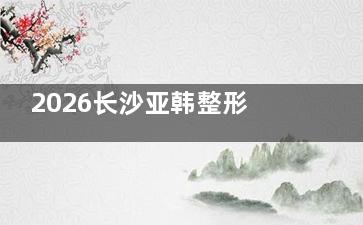 2026长沙亚韩整形价格表，下颌角手术48000起/全切双眼皮5800起/膨体隆鼻28800起