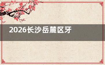 2026长沙岳麓区牙科收费标准公布：种植牙/矫正/补牙价格明细，清晰可查！