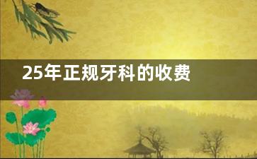 25年正规牙科的收费价目表全新上线：种牙/牙齿矫正/洗牙/拔牙/镶牙等价格都可查看
