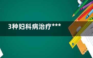 3种妇科病治疗***适合使用中医(常见20种妇科病的治疗)