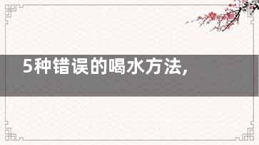 5种错误的喝水方法,警惕引发4大健康问题,喝水的五大误区