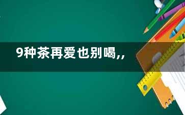 9种茶再爱也别喝,,没好处还致病,有哪些茶水