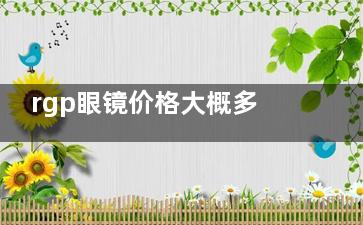 rgp眼镜价格大概多少钱？价格揭晓：博士顿RGP2500+艾康菲RG4000+露晰得RGP4500+目立康RGP5000+