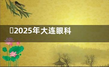 ​2025年大连眼科医院收费价目表参考：近视手术、白内障、配镜等费用明细一览