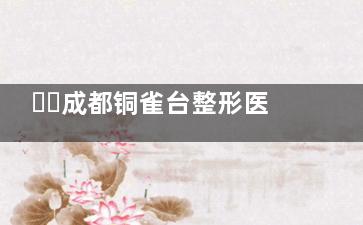 ​​成都铜雀台整形医院2025价格表出炉！隆鼻4800+双眼皮3800+吸脂9800+