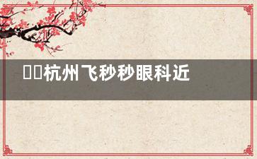 ​​杭州飞秒秒眼科近视手术值得选！可靠设备+经验医生操作，术前检查+术后改善全流程确保