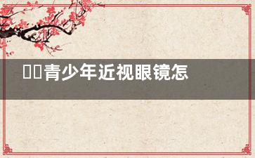 ​​青少年近视眼镜怎么选？镜片、镜框、验光全攻略，家长必看