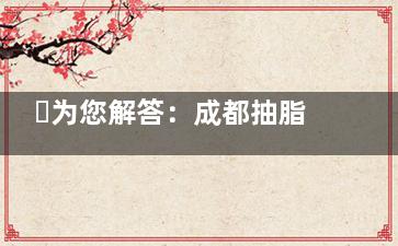 ​为您解答：成都抽脂手术哪家好？博漫梧桐/现代/八大处/米兰柏羽等实力不俗